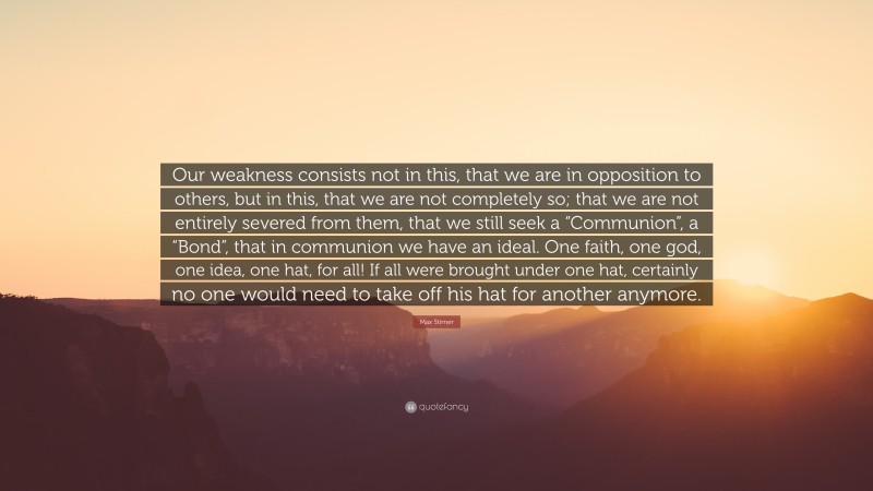 Max Stirner Quote: “Our weakness consists not in this, that we are in opposition to others, but in this, that we are not completely so; that we are not entirely severed from them, that we still seek a “Communion”, a “Bond”, that in communion we have an ideal. One faith, one god, one idea, one hat, for all! If all were brought under one hat, certainly no one would need to take off his hat for another anymore.”