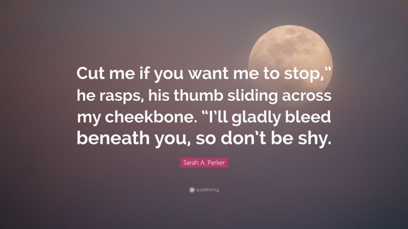 Sarah A. Parker Quote: “Cut me if you want me to stop,” he rasps, his thumb sliding across my cheekbone. “I’ll gladly bleed beneath you, so don’t be shy.”