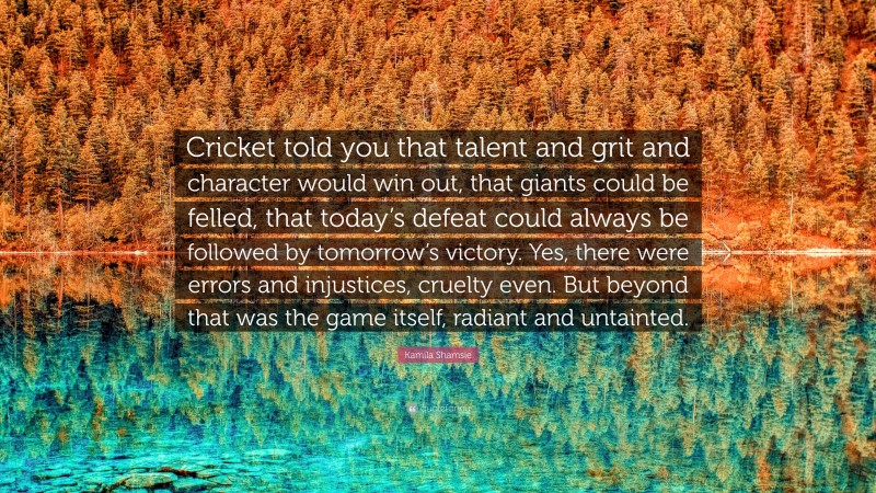Kamila Shamsie Quote: “Cricket told you that talent and grit and character would win out, that giants could be felled, that today’s defeat could always be followed by tomorrow’s victory. Yes, there were errors and injustices, cruelty even. But beyond that was the game itself, radiant and untainted.”