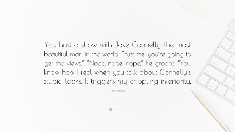 Elle Kennedy Quote: “You host a show with Jake Connelly, the most beautiful man in the world. Trust me, you’re going to get the views.” “Nope, nope, nope,” he groans. “You know how I feel when you talk about Connelly’s stupid looks. It triggers my crippling inferiority.”