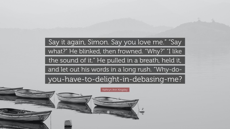 Kathryn Ann Kingsley Quote: “Say it again, Simon. Say you love me.” “Say what?” He blinked, then frowned. “Why?” “I like the sound of it.” He pulled in a breath, held it, and let out his words in a long rush. “Why-do-you-have-to-delight-in-debasing-me?”