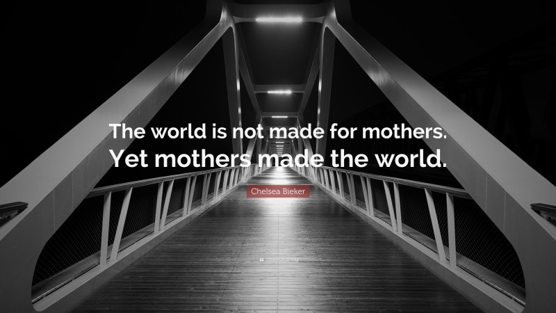 Chelsea Bieker Quote: “The world is not made for mothers. Yet mothers made the world.”