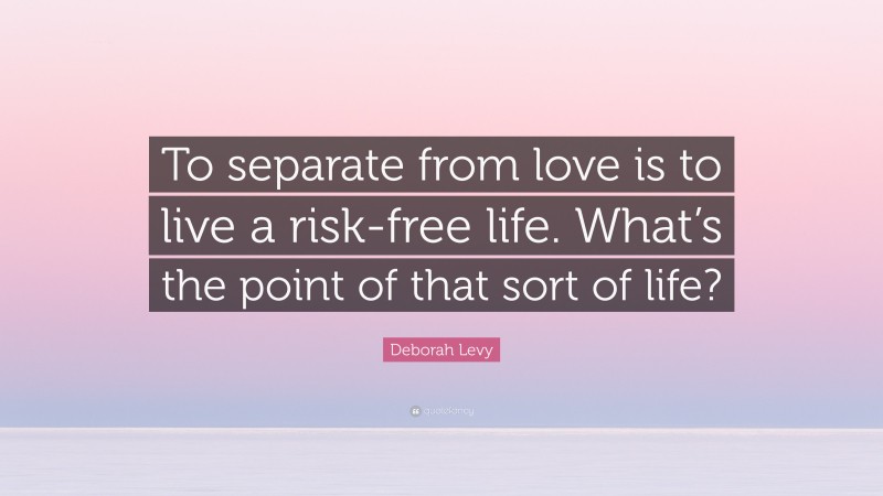 Deborah Levy Quote: “To separate from love is to live a risk-free life. What’s the point of that sort of life?”