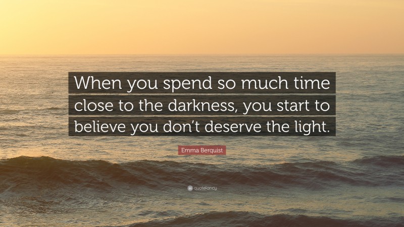 Emma Berquist Quote: “When you spend so much time close to the darkness, you start to believe you don’t deserve the light.”