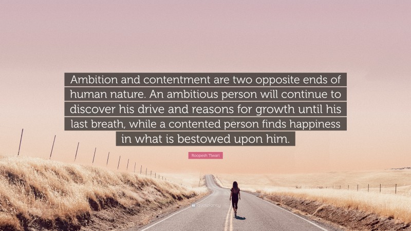 Roopesh Tiwari Quote: “Ambition and contentment are two opposite ends of human nature. An ambitious person will continue to discover his drive and reasons for growth until his last breath, while a contented person finds happiness in what is bestowed upon him.”