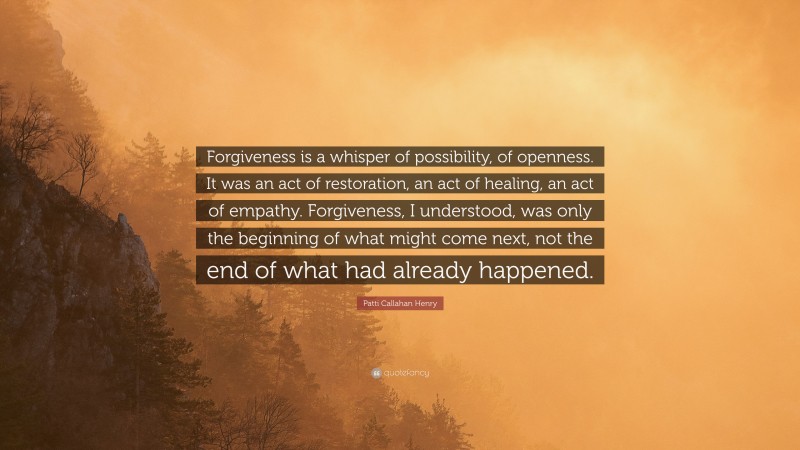 Patti Callahan Henry Quote: “Forgiveness is a whisper of possibility, of openness. It was an act of restoration, an act of healing, an act of empathy. Forgiveness, I understood, was only the beginning of what might come next, not the end of what had already happened.”