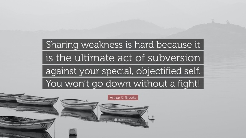 Arthur C. Brooks Quote: “Sharing weakness is hard because it is the ultimate act of subversion against your special, objectified self. You won’t go down without a fight!”