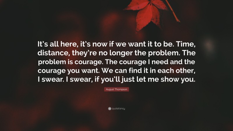 August Thompson Quote: “It’s all here, it’s now if we want it to be. Time, distance, they’re no longer the problem. The problem is courage. The courage I need and the courage you want. We can find it in each other, I swear. I swear, if you’ll just let me show you.”