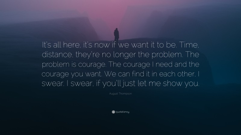 August Thompson Quote: “It’s all here, it’s now if we want it to be. Time, distance, they’re no longer the problem. The problem is courage. The courage I need and the courage you want. We can find it in each other, I swear. I swear, if you’ll just let me show you.”