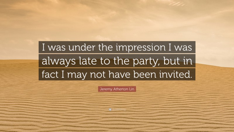 Jeremy Atherton Lin Quote: “I was under the impression I was always late to the party, but in fact I may not have been invited.”