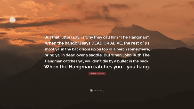 Quentin Tarantino Quote: “But that, little lady, is why they call him “The Hangman”. When the handbill says DEAD OR ALIVE, the rest of us shoot ya’ in the back from up on top of a perch somewhere, bring ya’ in dead over a saddle. But when John Ruth The Hangman catches ya’, you don’t die by a bullet in the back. When the Hangman catches you... you hang.”