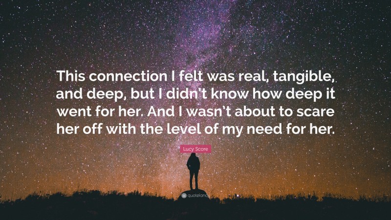 Lucy Score Quote: “This connection I felt was real, tangible, and deep, but I didn’t know how deep it went for her. And I wasn’t about to scare her off with the level of my need for her.”