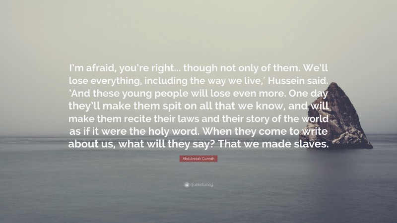 Abdulrazak Gurnah Quote: “I’m afraid, you’re right... though not only of them. We’ll lose everything, including the way we live,′ Hussein said. ‘And these young people will lose even more. One day they’ll make them spit on all that we know, and will make them recite their laws and their story of the world as if it were the holy word. When they come to write about us, what will they say? That we made slaves.”