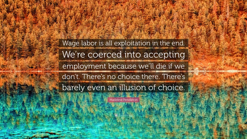 Madeline Pendleton Quote: “Wage labor is all exploitation in the end. We’re coerced into accepting employment because we’ll die if we don’t. There’s no choice there. There’s barely even an illusion of choice.”