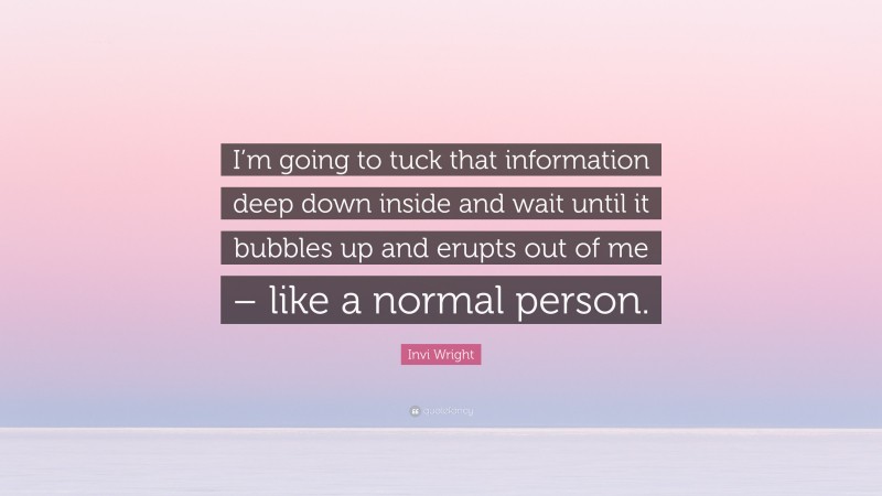 Invi Wright Quote: “I’m going to tuck that information deep down inside and wait until it bubbles up and erupts out of me – like a normal person.”