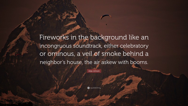 Ada Limon Quote: “Fireworks in the background like an incongruous soundtrack, either celebratory or ominous, a veil of smoke behind a neighbor’s house, the air askew with booms.”