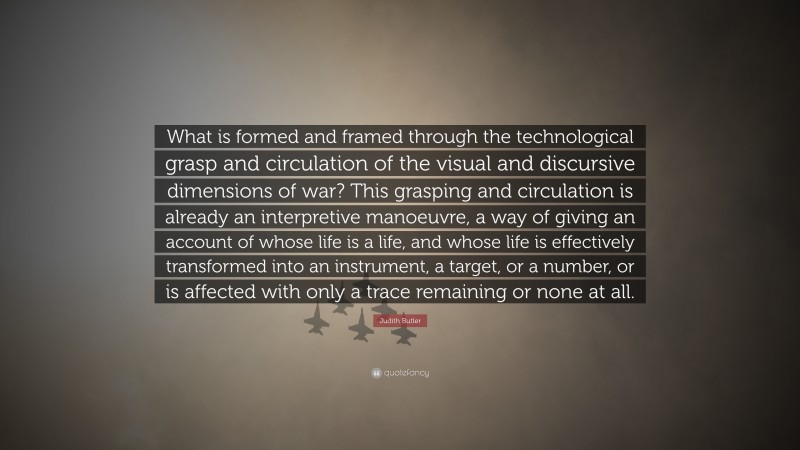 Judith Butler Quote: “What is formed and framed through the technological grasp and circulation of the visual and discursive dimensions of war? This grasping and circulation is already an interpretive manoeuvre, a way of giving an account of whose life is a life, and whose life is effectively transformed into an instrument, a target, or a number, or is affected with only a trace remaining or none at all.”