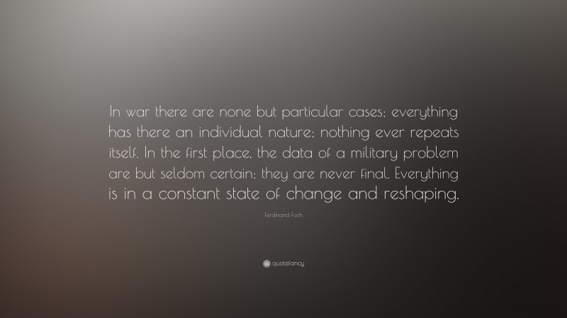 Ferdinand Foch Quote: “In war there are none but particular cases; everything has there an individual nature; nothing ever repeats itself. In the first place, the data of a military problem are but seldom certain; they are never final. Everything is in a constant state of change and reshaping.”