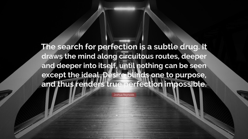 Joshua Reynolds Quote: “The search for perfection is a subtle drug. It draws the mind along circuitous routes, deeper and deeper into itself, until nothing can be seen except the ideal. Desire blinds one to purpose, and thus renders true perfection impossible.”