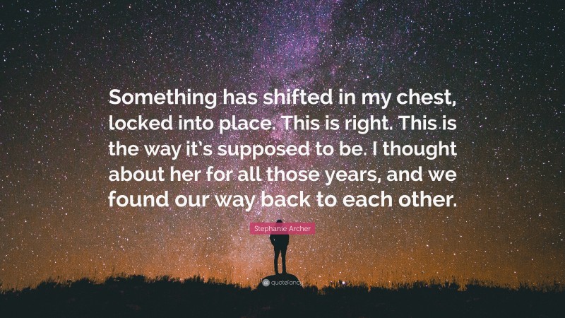 Stephanie Archer Quote: “Something has shifted in my chest, locked into place. This is right. This is the way it’s supposed to be. I thought about her for all those years, and we found our way back to each other.”