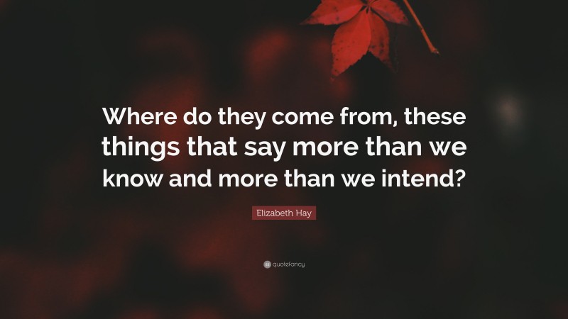Elizabeth Hay Quote: “Where do they come from, these things that say more than we know and more than we intend?”