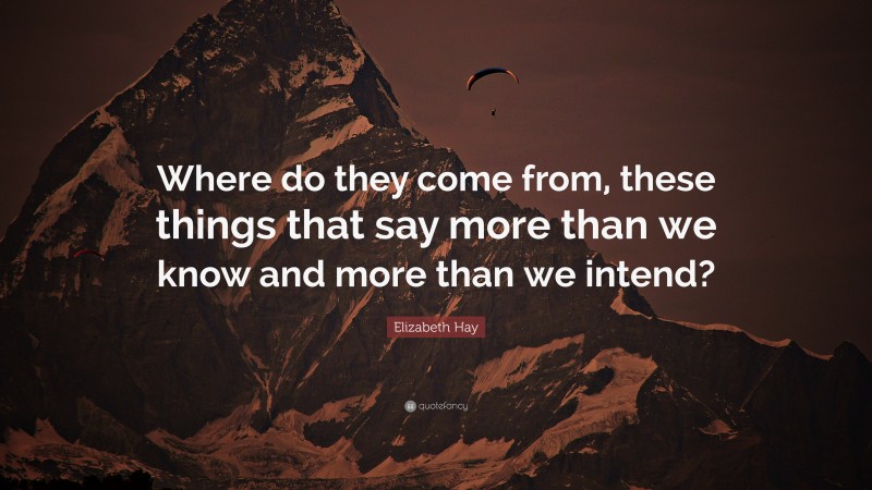 Elizabeth Hay Quote: “Where do they come from, these things that say more than we know and more than we intend?”