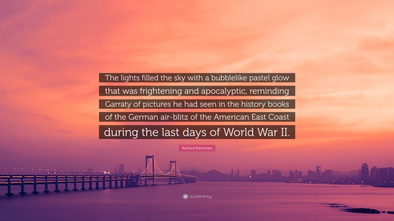 Richard Bachman Quote: “The lights filled the sky with a bubblelike pastel glow that was frightening and apocalyptic, reminding Garraty of pictures he had seen in the history books of the German air-blitz of the American East Coast during the last days of World War II.”