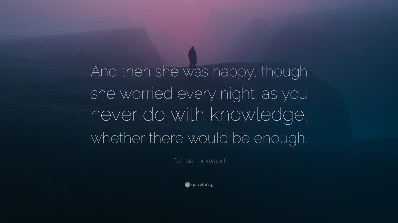 Patricia Lockwood Quote: “And then she was happy, though she worried every night, as you never do with knowledge, whether there would be enough.”