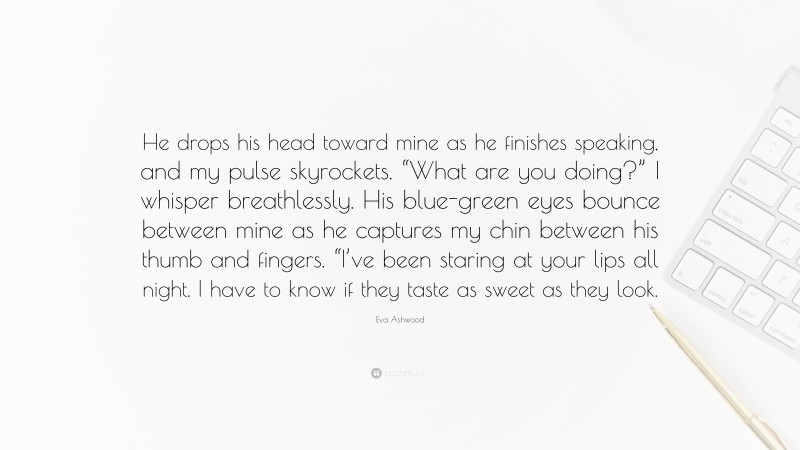 Eva Ashwood Quote: “He drops his head toward mine as he finishes speaking, and my pulse skyrockets. “What are you doing?” I whisper breathlessly. His blue-green eyes bounce between mine as he captures my chin between his thumb and fingers. “I’ve been staring at your lips all night. I have to know if they taste as sweet as they look.”
