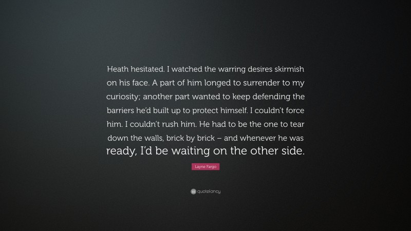 Layne Fargo Quote: “Heath hesitated. I watched the warring desires skirmish on his face. A part of him longed to surrender to my curiosity; another part wanted to keep defending the barriers he’d built up to protect himself. I couldn’t force him. I couldn’t rush him. He had to be the one to tear down the walls, brick by brick – and whenever he was ready, I’d be waiting on the other side.”