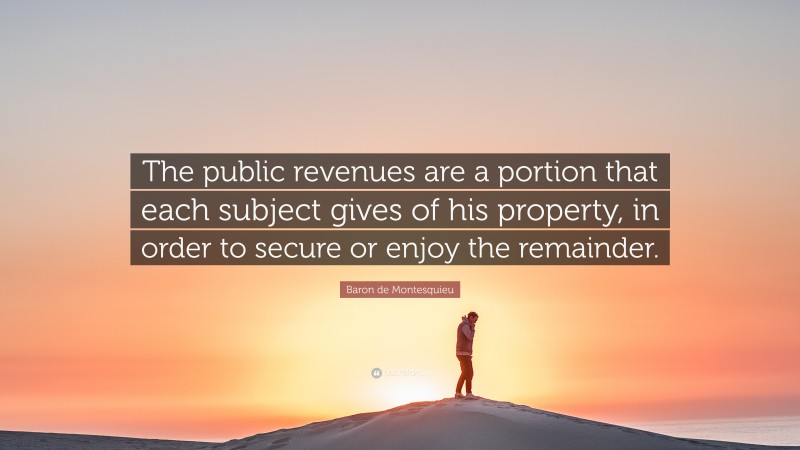 Baron de Montesquieu Quote: “The public revenues are a portion that each subject gives of his property, in order to secure or enjoy the remainder.”