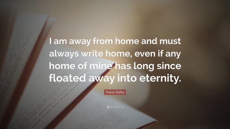 Franz Kafka Quote: “I am away from home and must always write home, even if any home of mine has long since floated away into eternity.”