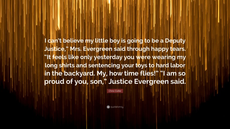 Chris Colfer Quote: “I can’t believe my little boy is going to be a Deputy Justice,” Mrs. Evergreen said through happy tears. “It feels like only yesterday you were wearing my long shirts and sentencing your toys to hard labor in the backyard. My, how time flies!” “I am so proud of you, son,” Justice Evergreen said.”
