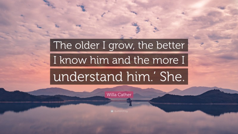 Willa Cather Quote: “The older I grow, the better I know him and the more I understand him.’ She.”