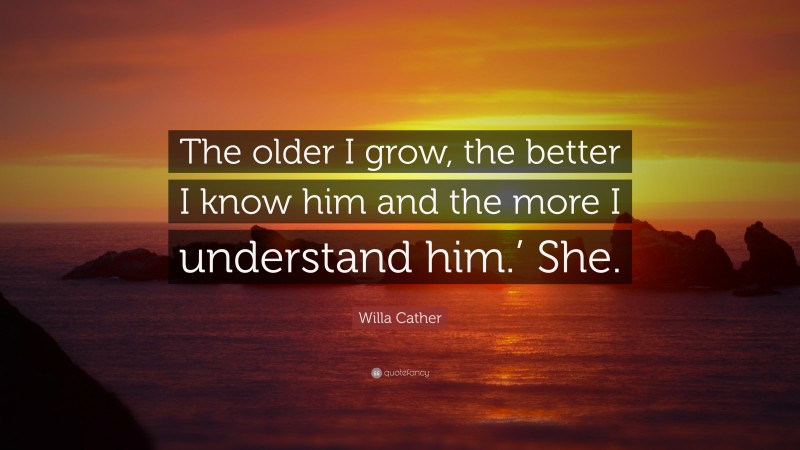 Willa Cather Quote: “The older I grow, the better I know him and the more I understand him.’ She.”
