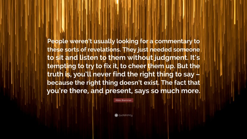 Mikki Brammer Quote: “People weren’t usually looking for a commentary to these sorts of revelations. They just needed someone to sit and listen to them without judgment. It’s tempting to try to fix it, to cheer them up. But the truth is, you’ll never find the right thing to say – because the right thing doesn’t exist. The fact that you’re there, and present, says so much more.”