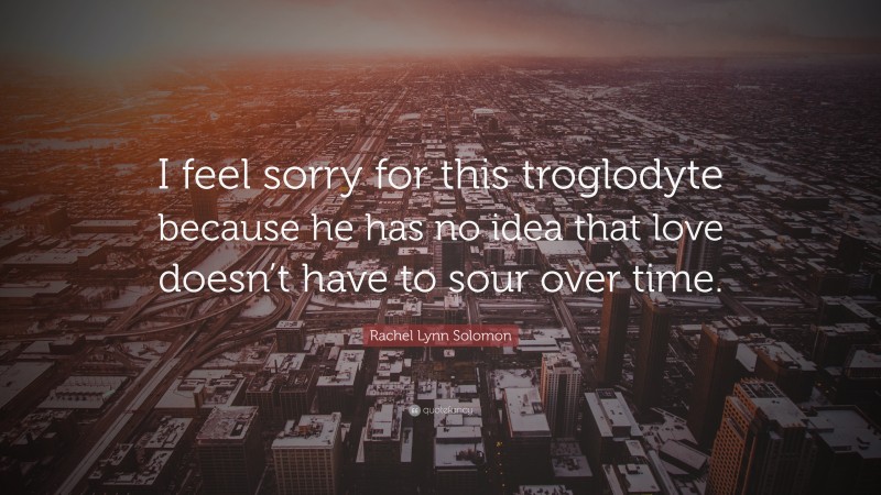 Rachel Lynn Solomon Quote: “I feel sorry for this troglodyte because he has no idea that love doesn’t have to sour over time.”