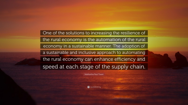 Siddhartha Paul Tiwari Quote: “One of the solutions to increasing the resilience of the rural economy is the automation of the rural economy in a sustainable manner. The adoption of a sustainable and inclusive approach to automating the rural economy can enhance efficiency and speed at each stage of the supply chain.”