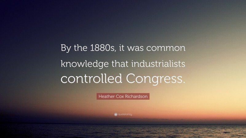 Heather Cox Richardson Quote: “By the 1880s, it was common knowledge that industrialists controlled Congress.”