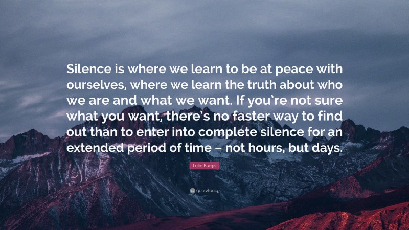 Luke Burgis Quote: “Silence is where we learn to be at peace with ourselves, where we learn the truth about who we are and what we want. If you’re not sure what you want, there’s no faster way to find out than to enter into complete silence for an extended period of time – not hours, but days.”