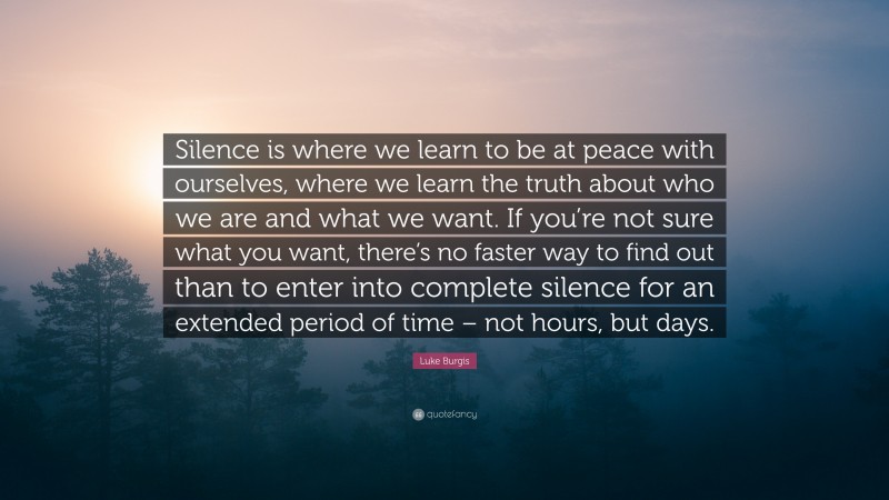 Luke Burgis Quote: “Silence is where we learn to be at peace with ourselves, where we learn the truth about who we are and what we want. If you’re not sure what you want, there’s no faster way to find out than to enter into complete silence for an extended period of time – not hours, but days.”