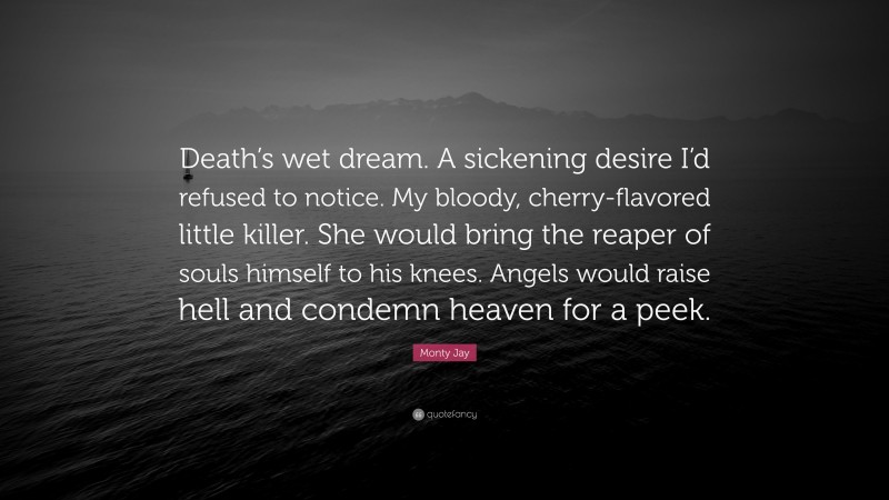 Monty Jay Quote: “Death’s wet dream. A sickening desire I’d refused to notice. My bloody, cherry-flavored little killer. She would bring the reaper of souls himself to his knees. Angels would raise hell and condemn heaven for a peek.”