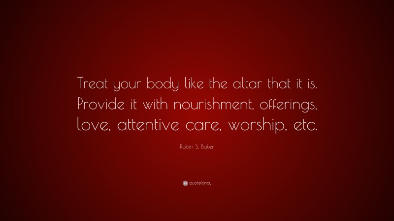 Robin S. Baker Quote: “Treat your body like the altar that it is. Provide it with nourishment, offerings, love, attentive care, worship, etc.”