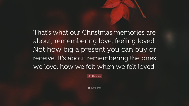 Jo Thomas Quote: “That’s what our Christmas memories are about, remembering love, feeling loved. Not how big a present you can buy or receive. It’s about remembering the ones we love, how we felt when we felt loved.”