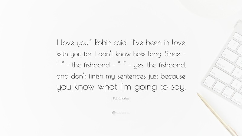 K.J. Charles Quote: “I love you,” Robin said. “I’ve been in love with you for I don’t know how long. Since – ” “ – the fishpond – ” “ – yes, the fishpond, and don’t finish my sentences just because you know what I’m going to say.”