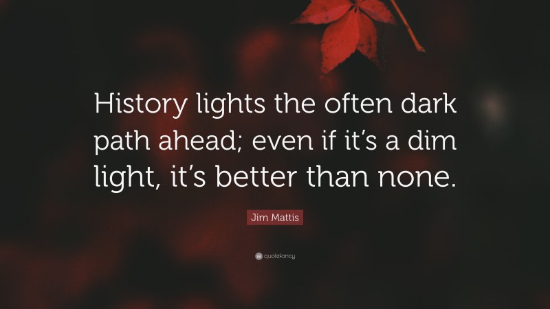 Jim Mattis Quote: “History lights the often dark path ahead; even if it’s a dim light, it’s better than none.”