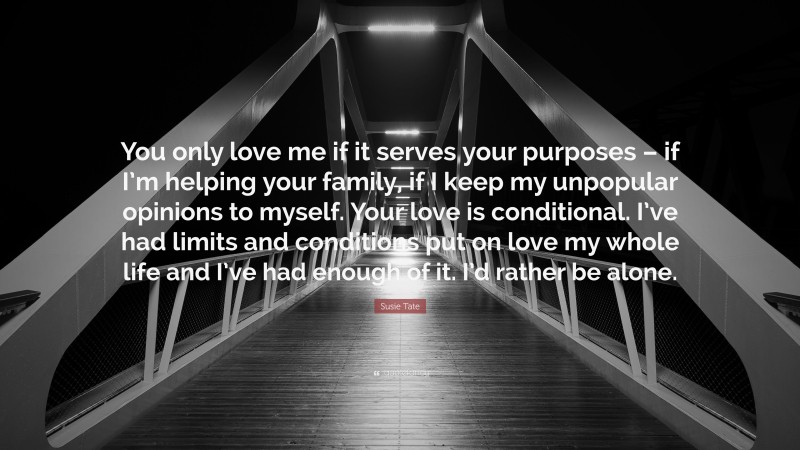 Susie Tate Quote: “You only love me if it serves your purposes – if I’m helping your family, if I keep my unpopular opinions to myself. Your love is conditional. I’ve had limits and conditions put on love my whole life and I’ve had enough of it. I’d rather be alone.”
