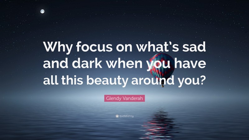 Glendy Vanderah Quote: “Why focus on what’s sad and dark when you have all this beauty around you?”