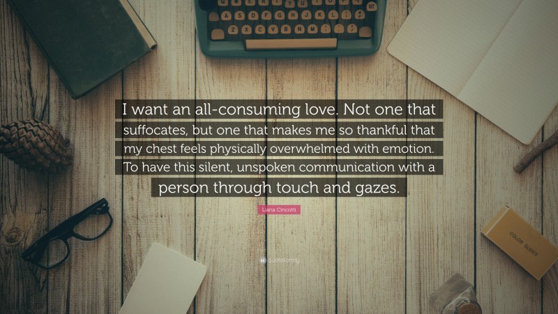 Liana Cincotti Quote: “I want an all-consuming love. Not one that suffocates, but one that makes me so thankful that my chest feels physically overwhelmed with emotion. To have this silent, unspoken communication with a person through touch and gazes.”