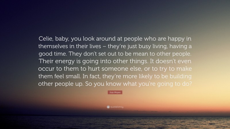 Jojo Moyes Quote: “Celie, baby, you look around at people who are happy in themselves in their lives – they’re just busy living, having a good time. They don’t set out to be mean to other people. Their energy is going into other things. It doesn’t even occur to them to hurt someone else, or to try to make them feel small. In fact, they’re more likely to be building other people up. So you know what you’re going to do?”